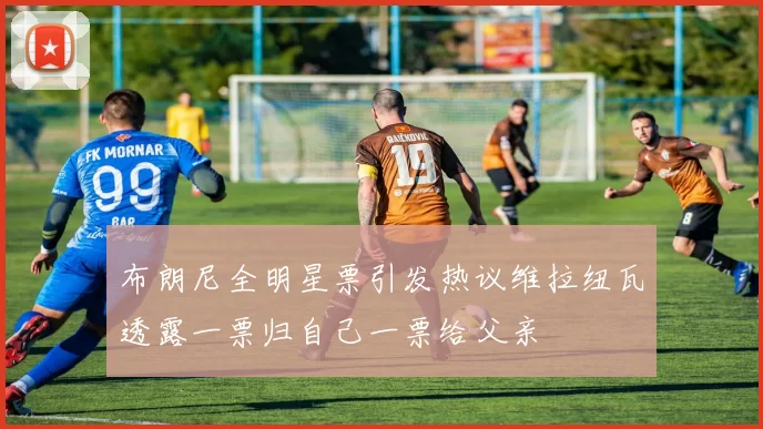 布朗尼全明星票引发热议维拉纽瓦透露一票归自己一票给父亲