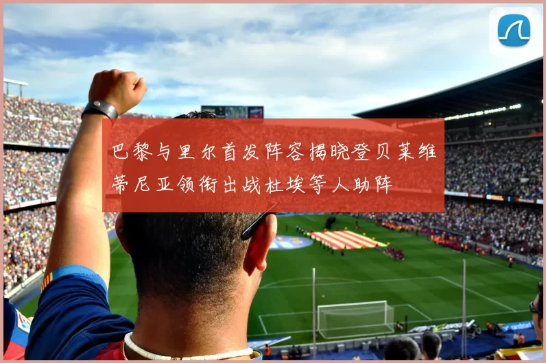 巴黎与里尔首发阵容揭晓登贝莱维蒂尼亚领衔出战杜埃等人助阵
