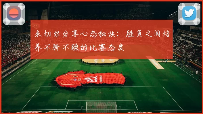 米切尔分享心态秘诀：胜负之间培养不骄不躁的比赛态度
