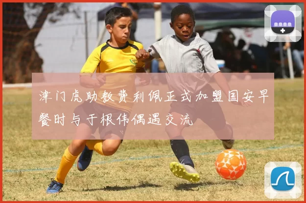 津门虎助教费利佩正式加盟国安早餐时与于根伟偶遇交流