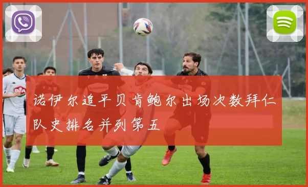诺伊尔追平贝肯鲍尔出场次数拜仁队史排名并列第五