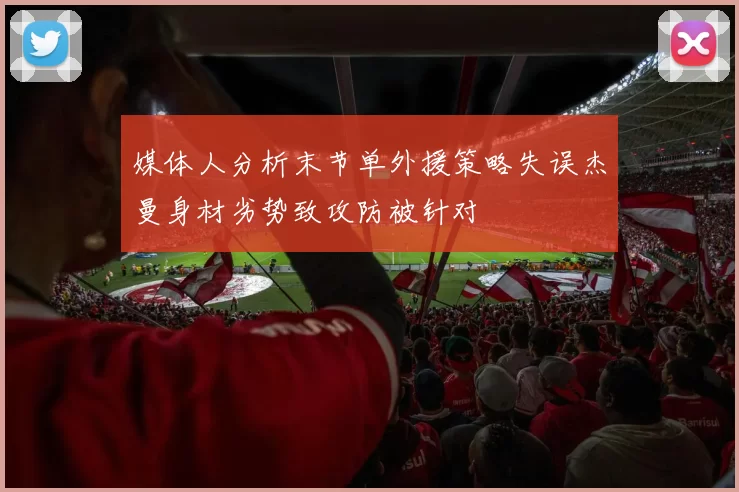 媒体人分析末节单外援策略失误杰曼身材劣势致攻防被针对
