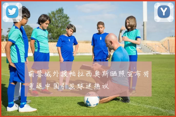 前蓉城外援帕拉西奥斯晒照宣布将重返中国引发球迷热议