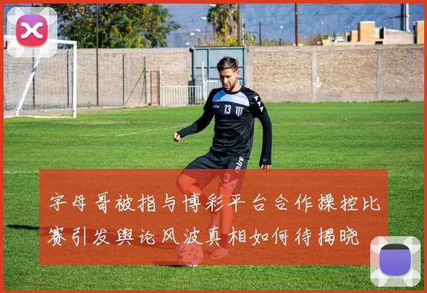 字母哥被指与博彩平台合作操控比赛引发舆论风波真相如何待揭晓