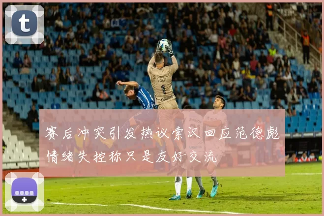 赛后冲突引发热议索汉回应范德彪情绪失控称只是友好交流