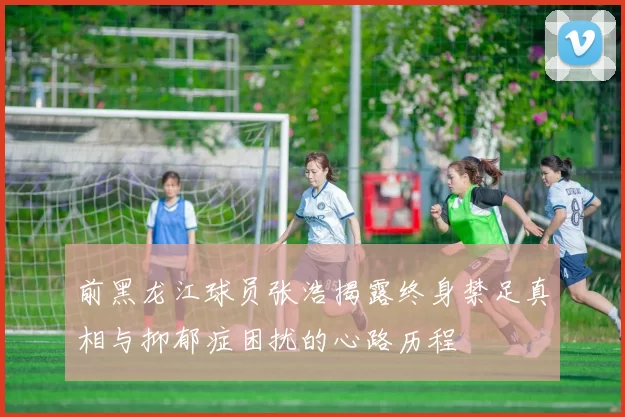 前黑龙江球员张浩揭露终身禁足真相与抑郁症困扰的心路历程