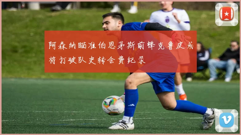 阿森纳瞄准伯恩茅斯前锋克鲁皮或将打破队史转会费纪录